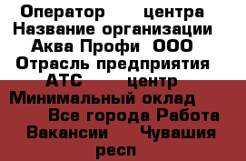 Оператор Call-центра › Название организации ­ Аква Профи, ООО › Отрасль предприятия ­ АТС, call-центр › Минимальный оклад ­ 22 000 - Все города Работа » Вакансии   . Чувашия респ.